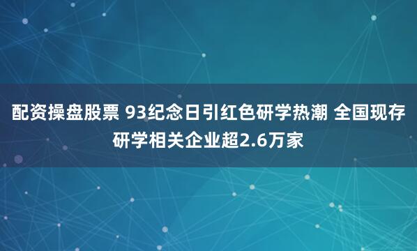 配资操盘股票 93纪念日引红色研学热潮 全国现存研学相关企业超2.6万家