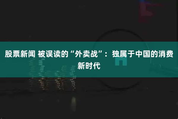 股票新闻 被误读的“外卖战”：独属于中国的消费新时代