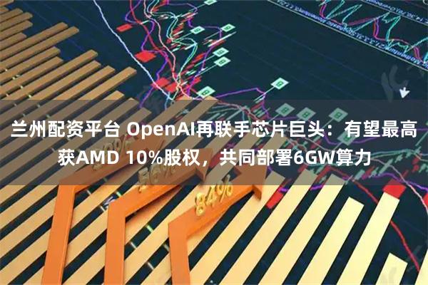 兰州配资平台 OpenAI再联手芯片巨头：有望最高获AMD 10%股权，共同部署6GW算力