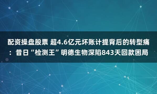 配资操盘股票 超4.6亿元坏账计提背后的转型痛：昔日“检测王”明德生物深陷843天回款困局
