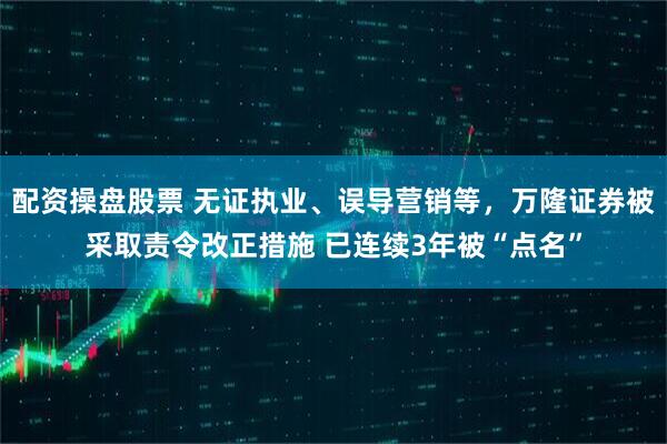 配资操盘股票 无证执业、误导营销等，万隆证券被采取责令改正措施 已连续3年被“点名”