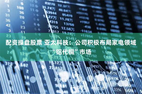 配资操盘股票 亚太科技：公司积极布局家电领域“铝代铜”市场