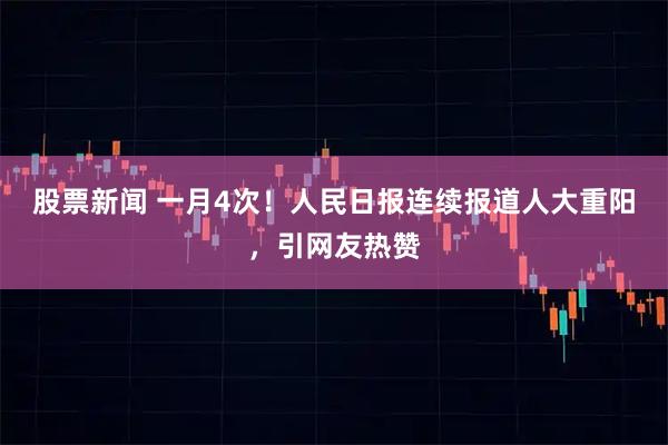 股票新闻 一月4次！人民日报连续报道人大重阳，引网友热赞
