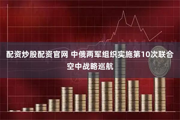 配资炒股配资官网 中俄两军组织实施第10次联合空中战略巡航