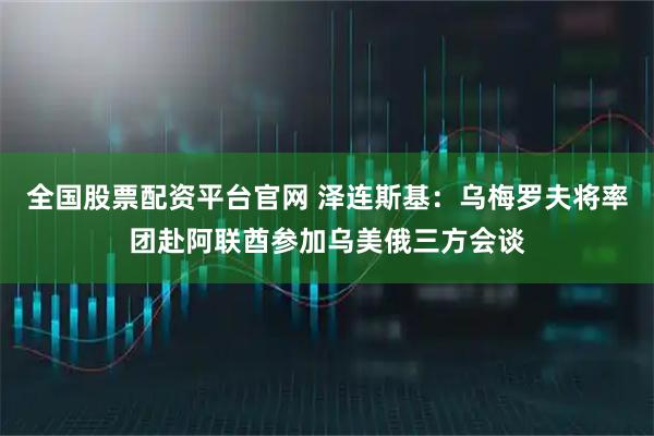 全国股票配资平台官网 泽连斯基：乌梅罗夫将率团赴阿联酋参加乌美俄三方会谈