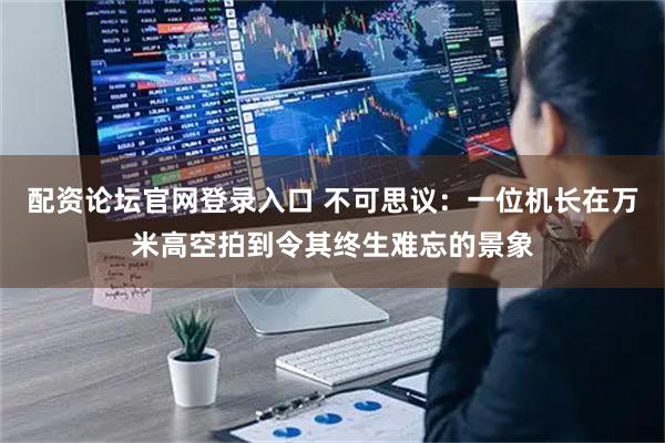 配资论坛官网登录入口 不可思议：一位机长在万米高空拍到令其终生难忘的景象