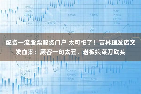 配资一流股票配资门户 太可怕了！吉林理发店突发血案：顾客一句太丑，老板娘菜刀砍头