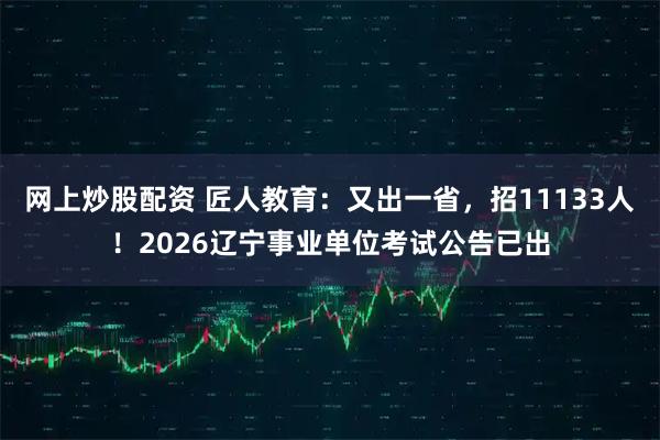 网上炒股配资 匠人教育：又出一省，招11133人！2026辽宁事业单位考试公告已出