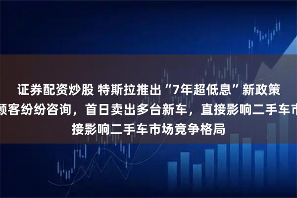 证券配资炒股 特斯拉推出“7年超低息”新政策，实探门店顾客纷纷咨询，首日卖出多台新车，直接影响二手车市场竞争格局