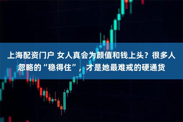 上海配资门户 女人真会为颜值和钱上头？很多人忽略的“稳得住”，才是她最难戒的硬通货