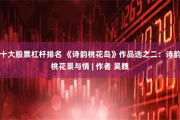 十大股票杠杆排名 《诗韵桃花岛》作品选之二：诗韵桃花景与情 | 作者 吴魏