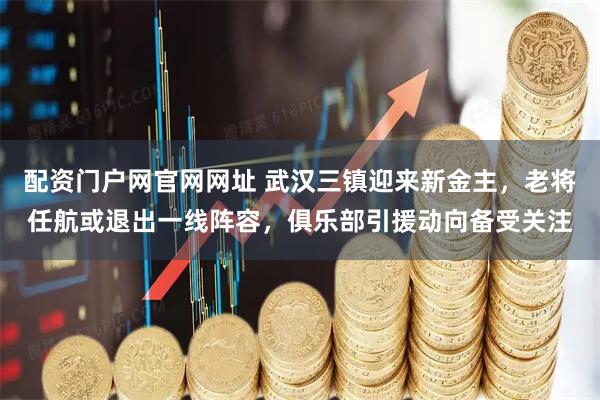 配资门户网官网网址 武汉三镇迎来新金主，老将任航或退出一线阵容，俱乐部引援动向备受关注