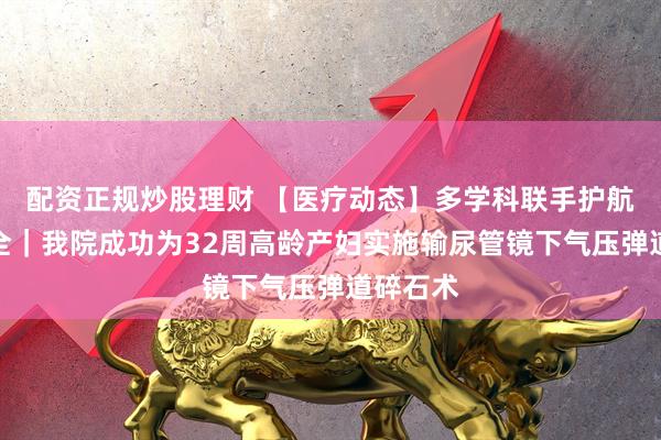 配资正规炒股理财 【医疗动态】多学科联手护航母婴安全｜我院成功为32周高龄产妇实施输尿管镜下气压弹道碎石术