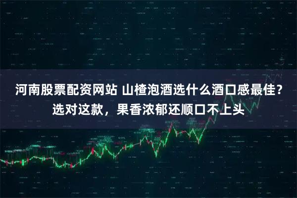 河南股票配资网站 山楂泡酒选什么酒口感最佳？选对这款，果香浓郁还顺口不上头