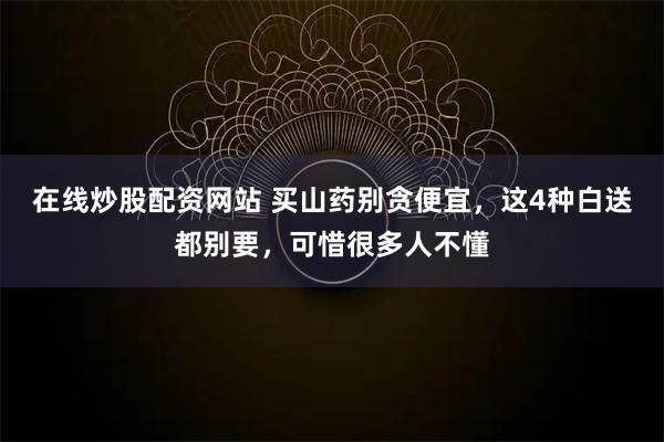 在线炒股配资网站 买山药别贪便宜，这4种白送都别要，可惜很多人不懂