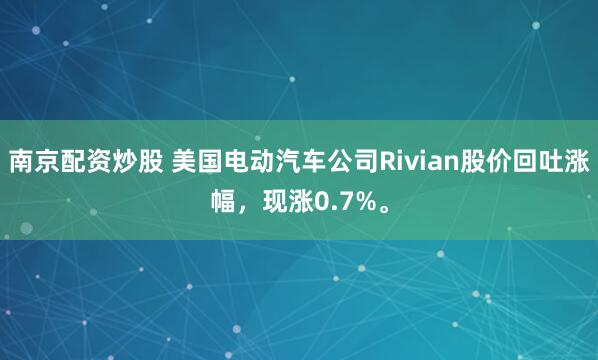 南京配资炒股 美国电动汽车公司Rivian股价回吐涨幅，现涨0.7%。