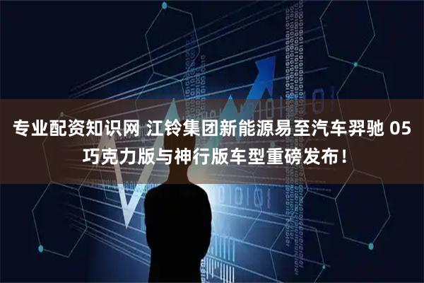 专业配资知识网 江铃集团新能源易至汽车羿驰 05 巧克力版与神行版车型重磅发布！