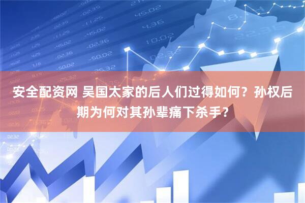 安全配资网 吴国太家的后人们过得如何？孙权后期为何对其孙辈痛下杀手？